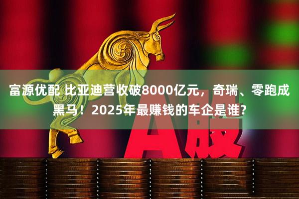 富源优配 比亚迪营收破8000亿元，奇瑞、零跑成黑马！2025年最赚钱的车企是谁？