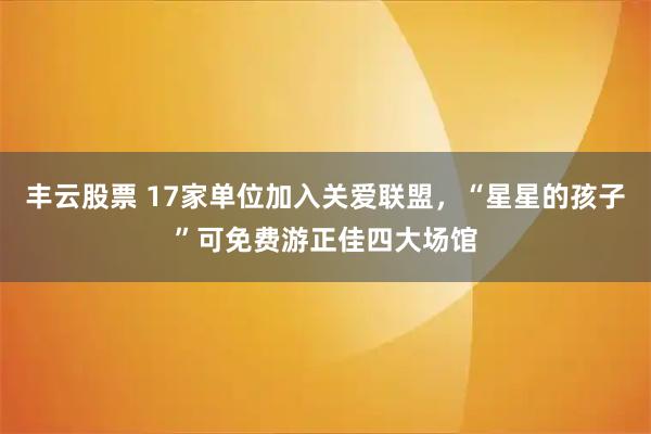 丰云股票 17家单位加入关爱联盟，“星星的孩子”可免费游正佳四大场馆