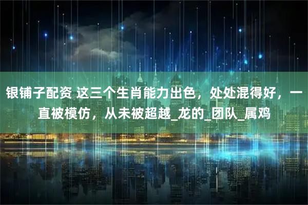 银铺子配资 这三个生肖能力出色，处处混得好，一直被模仿，从未被超越_龙的_团队_属鸡