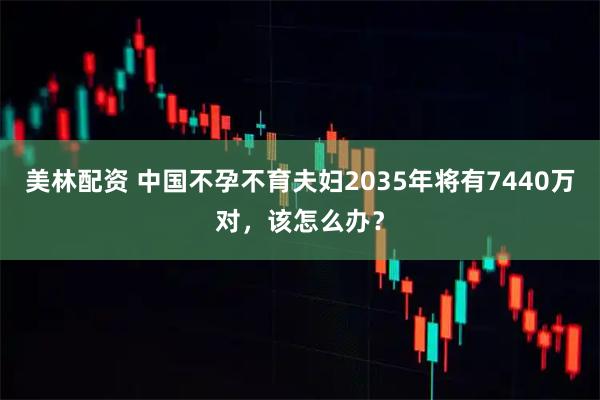美林配资 中国不孕不育夫妇2035年将有7440万对，该怎么办？